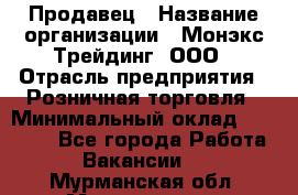 Продавец › Название организации ­ Монэкс Трейдинг, ООО › Отрасль предприятия ­ Розничная торговля › Минимальный оклад ­ 11 000 - Все города Работа » Вакансии   . Мурманская обл.,Мончегорск г.